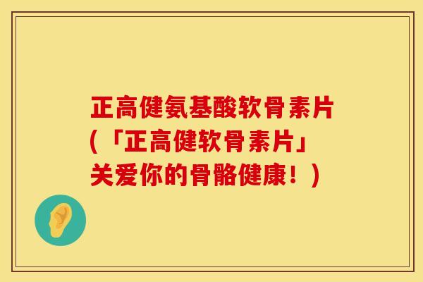 正高健氨基酸软骨素片(「正高健软骨素片」关爱你的骨骼健康！)