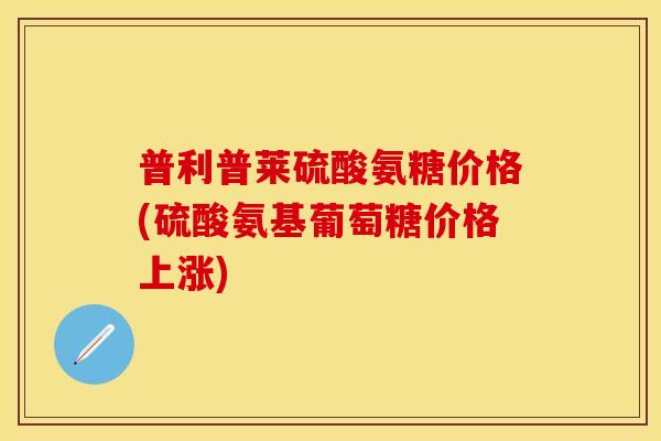 普利普莱硫酸氨糖价格(硫酸氨基葡萄糖价格上涨) 普利普莱硫酸氨糖价格(硫酸氨基葡萄糖价格上涨)