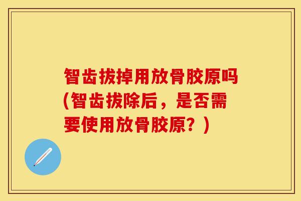 智齿拔掉用放骨胶原吗(智齿拔除后，是否需要使用放骨胶原？)