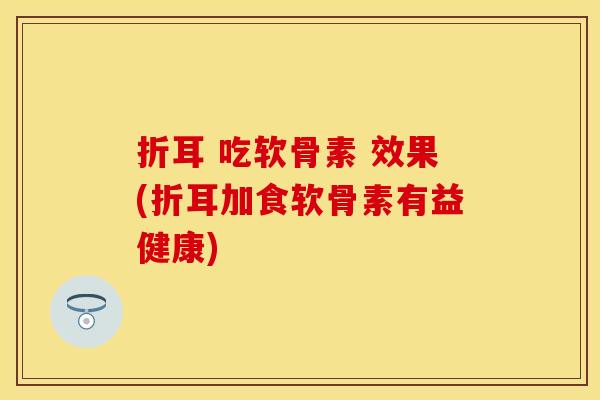 折耳 吃软骨素 效果(折耳加食软骨素有益健康)