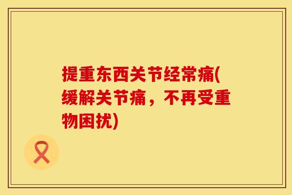 提重东西关节经常痛(缓解关节痛，不再受重物困扰)
