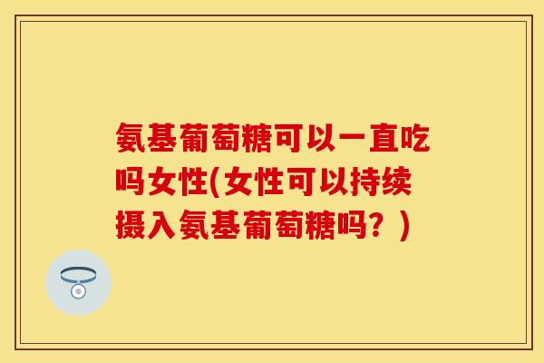 氨基葡萄糖可以一直吃吗女性(女性可以持续摄入氨基葡萄糖吗？)
