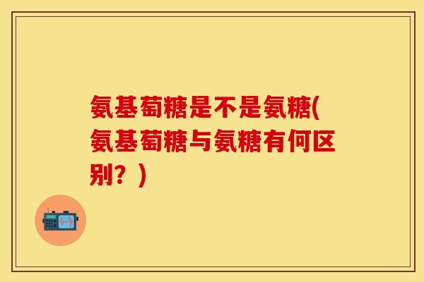 氨基萄糖是不是氨糖(氨基萄糖与氨糖有何区别？)