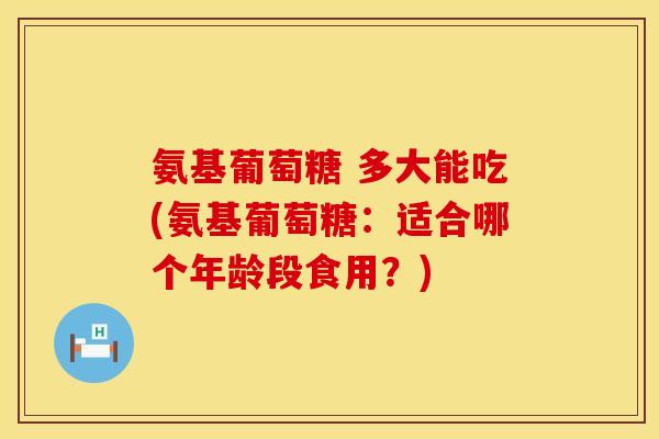 氨基葡萄糖 多大能吃(氨基葡萄糖：适合哪个年龄段食用？)