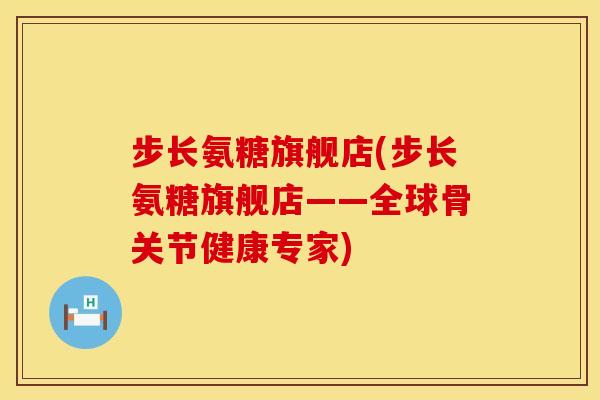 步长氨糖旗舰店(步长氨糖旗舰店——全球骨关节健康专家)