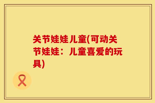 关节娃娃儿童(可动关节娃娃：儿童喜爱的玩具)