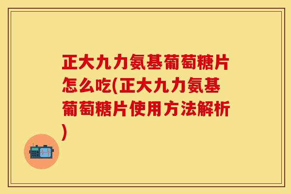 正大九力氨基葡萄糖片怎么吃(正大九力氨基葡萄糖片使用方法解析)