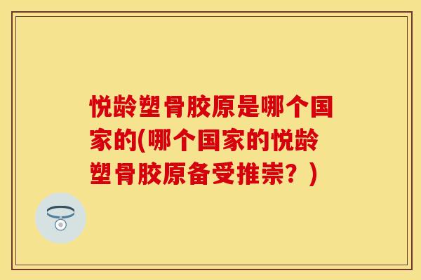 悦龄塑骨胶原是哪个国家的(哪个国家的悦龄塑骨胶原备受推崇？)