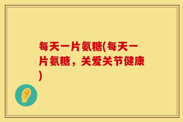 每天一片氨糖(每天一片氨糖，关爱关节健康)