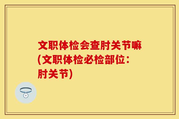 文职体检会查肘关节嘛(文职体检必检部位:肘关节)