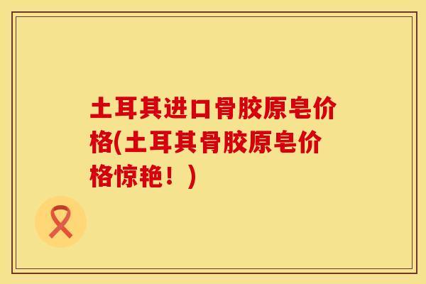 土耳其进口骨胶原皂价格(土耳其骨胶原皂价格惊艳！)