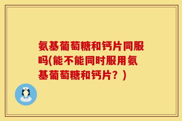 氨基葡萄糖和钙片同服吗(能不能同时服用氨基葡萄糖和钙片？)