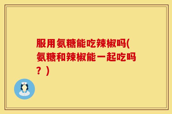 服用氨糖能吃辣椒吗(氨糖和辣椒能一起吃吗？)