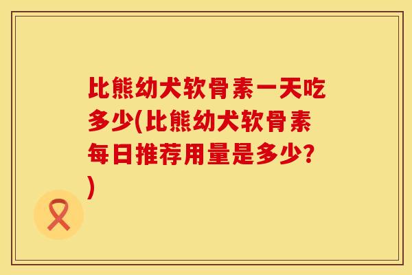 比熊幼犬软骨素一天吃多少(比熊幼犬软骨素每日推荐用量是多少？)