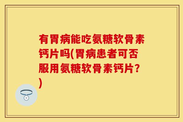 有胃病能吃氨糖软骨素钙片吗(胃病患者可否服用氨糖软骨素钙片？)