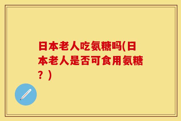 日本老人吃氨糖吗(日本老人是否可食用氨糖？)