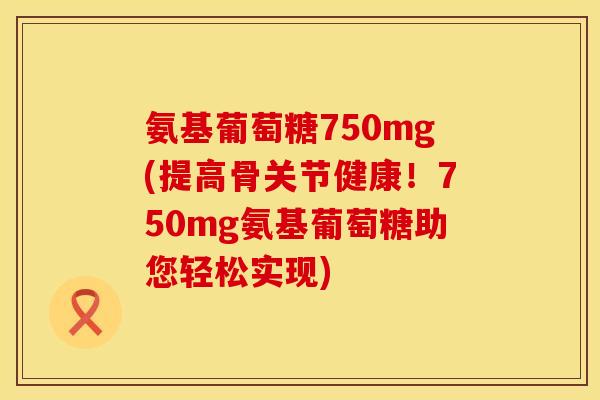 氨基葡萄糖750mg(提高骨关节健康！750mg氨基葡萄糖助您轻松实现)