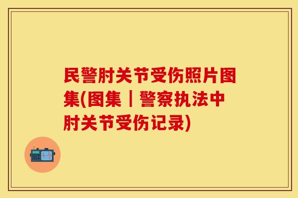 民警肘关节受伤照片图集(图集｜警察执法中肘关节受伤记录)