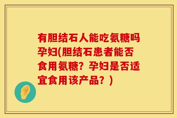 有胆结石人能吃氨糖吗孕妇(胆结石患者能否食用氨糖？孕妇是否适宜食用该产品？)