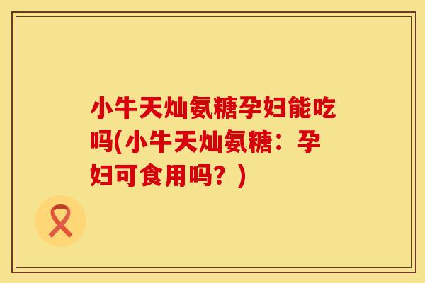 小牛天灿氨糖孕妇能吃吗(小牛天灿氨糖：孕妇可食用吗？)