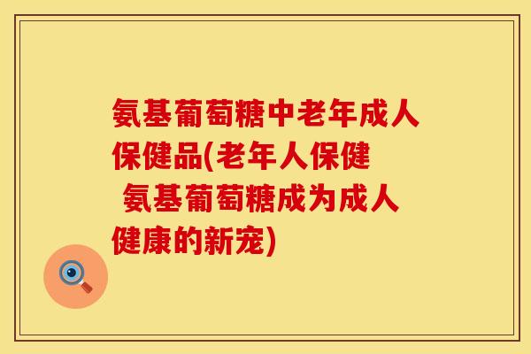 氨基葡萄糖中老年成人保健品(老年人保健  氨基葡萄糖成为成人健康的新宠)