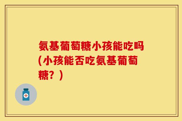 氨基葡萄糖小孩能吃吗(小孩能否吃氨基葡萄糖？)