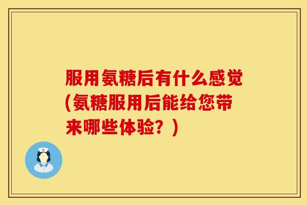 服用氨糖后有什么感觉(氨糖服用后能给您带来哪些体验？)
