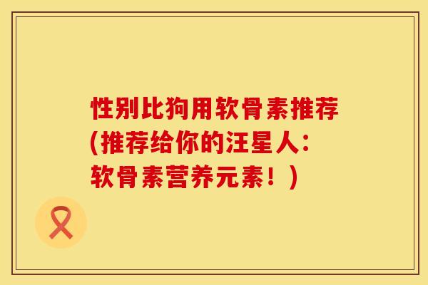 性别比狗用软骨素推荐(推荐给你的汪星人：软骨素营养元素！)
