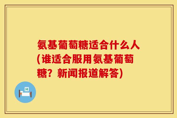 氨基葡萄糖适合什么人(谁适合服用氨基葡萄糖？新闻报道解答)