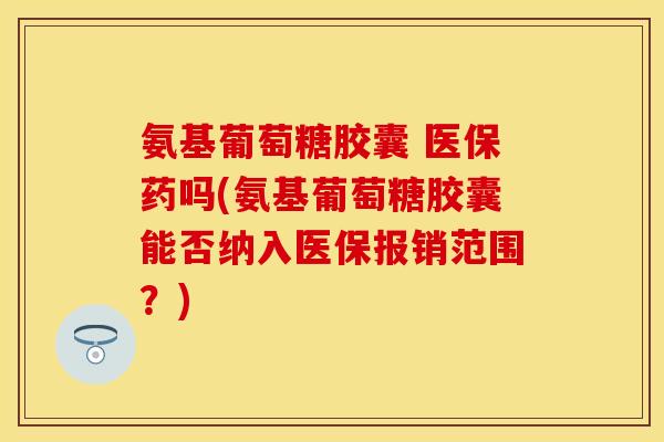 氨基葡萄糖胶囊 医保药吗(氨基葡萄糖胶囊能否纳入医保报销范围？)