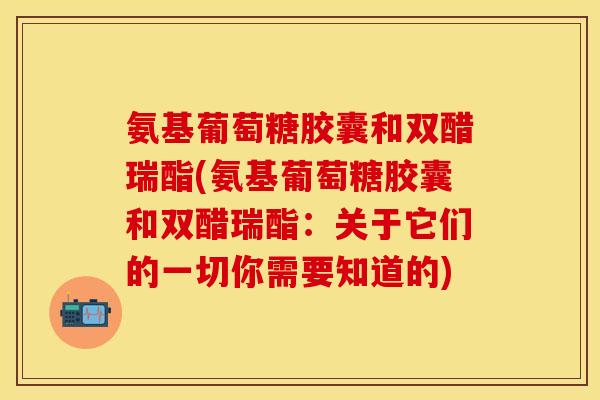 氨基葡萄糖胶囊和双醋瑞酯(氨基葡萄糖胶囊和双醋瑞酯：关于它们的一切你需要知道的)