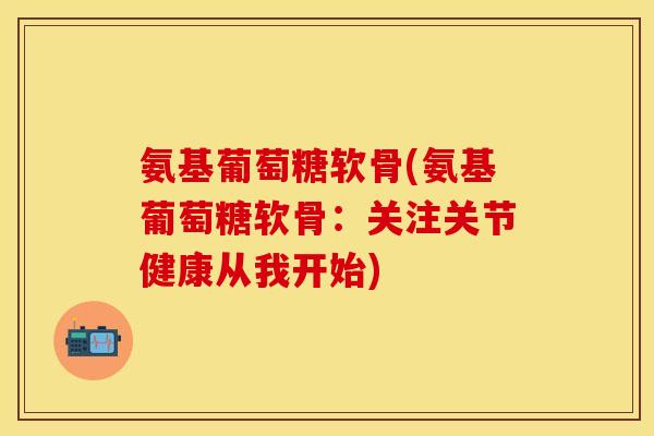氨基葡萄糖软骨(氨基葡萄糖软骨：关注关节健康从我开始)