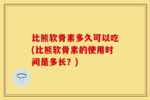 比熊软骨素多久可以吃(比熊软骨素的使用时间是多长？)