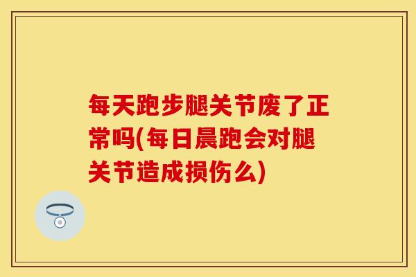 每天跑步腿关节废了正常吗(每日晨跑会对腿关节造成损伤么)