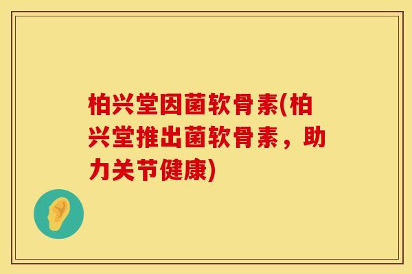 柏兴堂因菌软骨素(柏兴堂推出菌软骨素，助力关节健康)