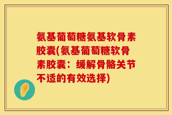 氨基葡萄糖氨基软骨素胶囊(氨基葡萄糖软骨素胶囊：缓解骨骼关节不适的有效选择)