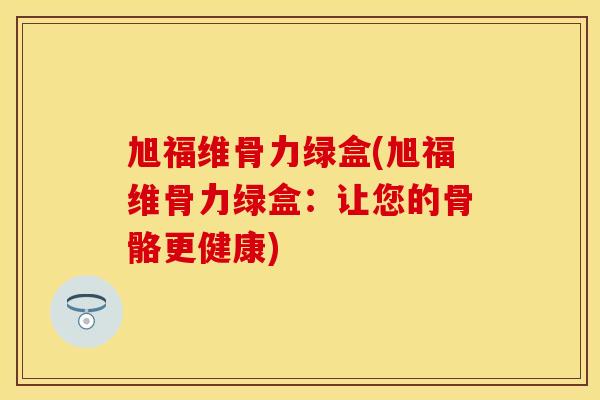 旭福维骨力绿盒(旭福维骨力绿盒：让您的骨骼更健康)