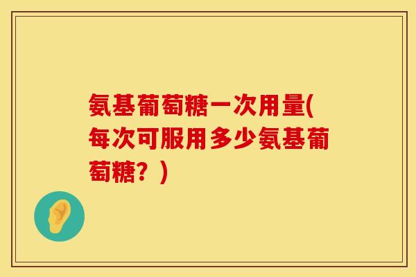 氨基葡萄糖一次用量(每次可服用多少氨基葡萄糖？)
