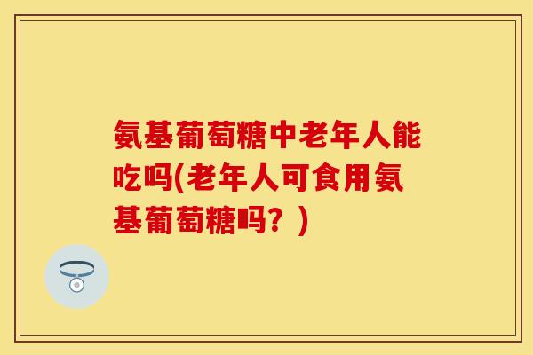 氨基葡萄糖中老年人能吃吗(老年人可食用氨基葡萄糖吗？)