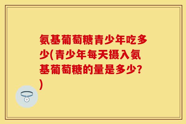 氨基葡萄糖青少年吃多少(青少年每天摄入氨基葡萄糖的量是多少？)