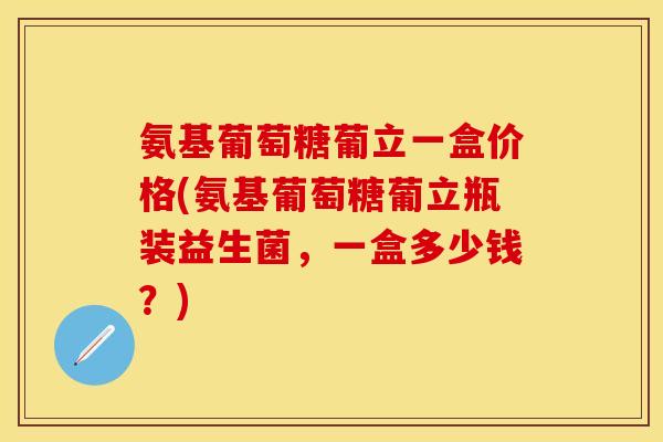 氨基葡萄糖葡立一盒价格(氨基葡萄糖葡立瓶装益生菌，一盒多少钱？)