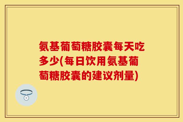 氨基葡萄糖胶囊每天吃多少(每日饮用氨基葡萄糖胶囊的建议剂量)