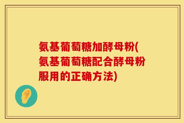 氨基葡萄糖加酵母粉(氨基葡萄糖配合酵母粉服用的正确方法)