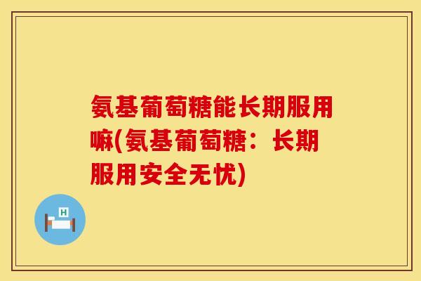 氨基葡萄糖能长期服用嘛(氨基葡萄糖：长期服用安全无忧)