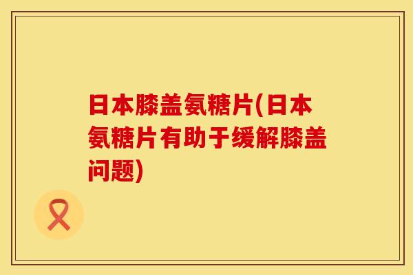 日本膝盖氨糖片(日本氨糖片有助于缓解膝盖问题)