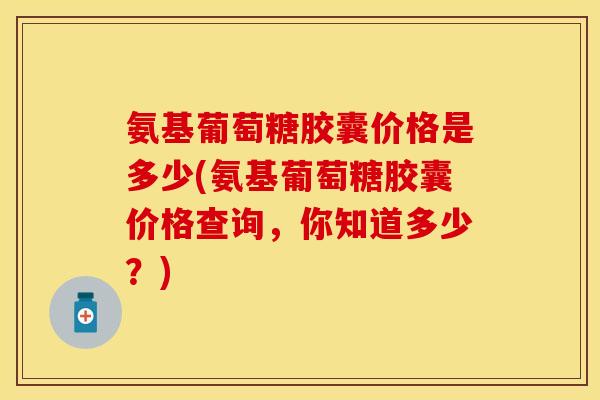 氨基葡萄糖胶囊价格是多少(氨基葡萄糖胶囊价格查询，你知道多少？)