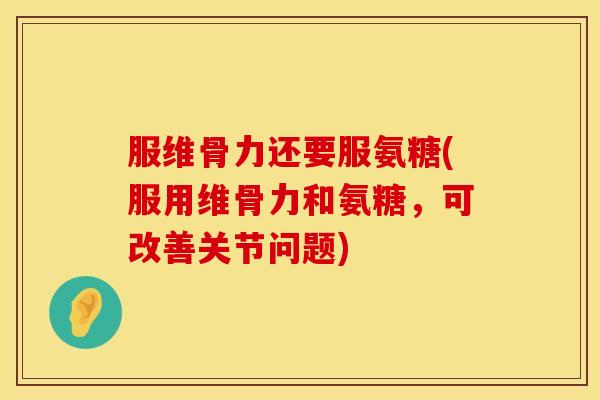 服维骨力还要服氨糖(服用维骨力和氨糖，可改善关节问题)
