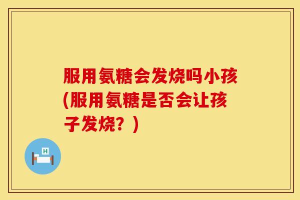 服用氨糖会发烧吗小孩(服用氨糖是否会让孩子发烧？)