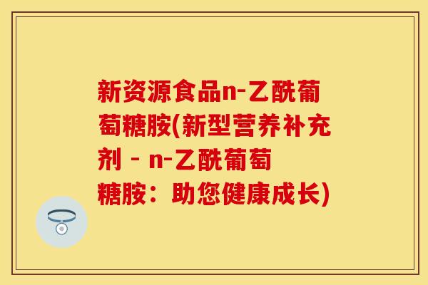 新资源食品n-乙酰葡萄糖胺(新型营养补充剂 - n-乙酰葡萄糖胺：助您健康成长)