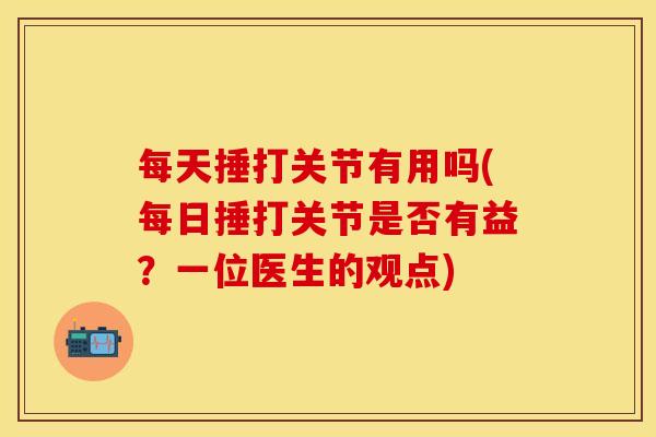 每天捶打关节有用吗(每日捶打关节是否有益？一位医生的观点)